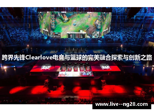跨界先锋Clearlove电竞与篮球的完美融合探索与创新之路